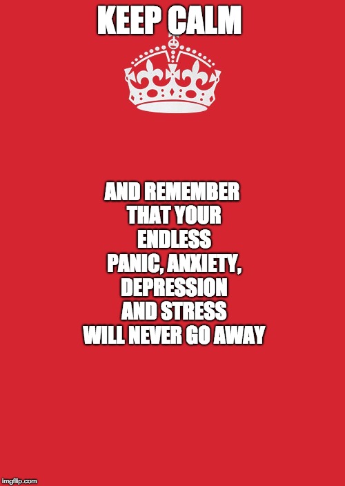 Keep Calm And Carry On Red | KEEP CALM; AND REMEMBER THAT YOUR ENDLESS PANIC, ANXIETY, DEPRESSION AND STRESS WILL NEVER GO AWAY | image tagged in memes,keep calm and carry on red | made w/ Imgflip meme maker