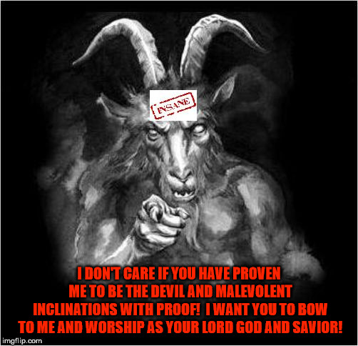 Satan speaks!!! | I DON'T CARE IF YOU HAVE PROVEN ME TO BE THE DEVIL AND MALEVOLENT INCLINATIONS WITH PROOF!  I WANT YOU TO BOW TO ME AND WORSHIP AS YOUR LORD GOD AND SAVIOR! | image tagged in satan speaks,the devil,malevolent,proof,malignant narcissist,insane | made w/ Imgflip meme maker