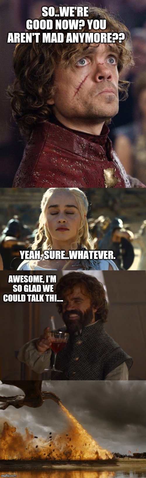 SO..WE'RE GOOD NOW? YOU AREN'T MAD ANYMORE?? YEAH, SURE..WHATEVER. AWESOME, I'M SO GLAD WE COULD TALK THI.... | image tagged in look on your face when game of thrones season ends | made w/ Imgflip meme maker