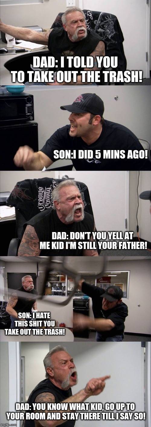American Chopper Argument | DAD: I TOLD YOU TO TAKE OUT THE TRASH! SON:I DID 5 MINS AGO! DAD: DON'T YOU YELL AT ME KID I'M STILL YOUR FATHER! SON: I HATE THIS SHIT YOU TAKE OUT THE TRASH! DAD: YOU KNOW WHAT KID, GO UP TO YOUR ROOM AND STAY THERE TILL I SAY SO! | image tagged in memes,american chopper argument | made w/ Imgflip meme maker