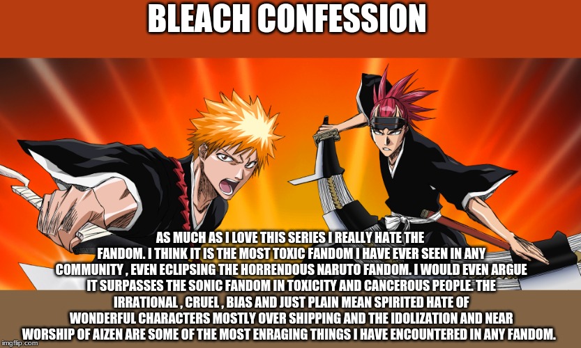 BLEACH CONFESSION; AS MUCH AS I LOVE THIS SERIES I REALLY HATE THE FANDOM. I THINK IT IS THE MOST TOXIC FANDOM I HAVE EVER SEEN IN ANY COMMUNITY , EVEN ECLIPSING THE HORRENDOUS NARUTO FANDOM. I WOULD EVEN ARGUE IT SURPASSES THE SONIC FANDOM IN TOXICITY AND CANCEROUS PEOPLE. THE IRRATIONAL , CRUEL , BIAS AND JUST PLAIN MEAN SPIRITED HATE OF WONDERFUL CHARACTERS MOSTLY OVER SHIPPING AND THE IDOLIZATION AND NEAR WORSHIP OF AIZEN ARE SOME OF THE MOST ENRAGING THINGS I HAVE ENCOUNTERED IN ANY FANDOM. | image tagged in opinion,bleach | made w/ Imgflip meme maker