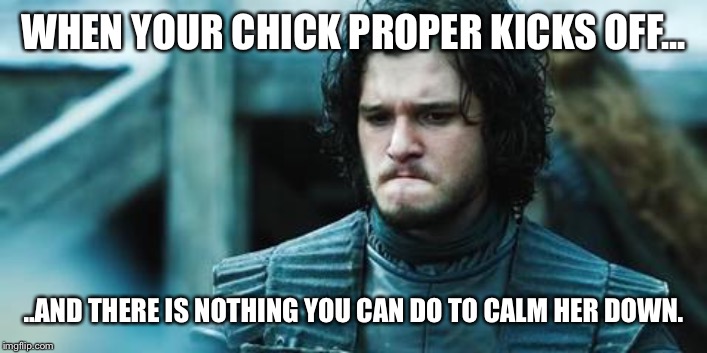 John snow | WHEN YOUR CHICK PROPER KICKS OFF... ..AND THERE IS NOTHING YOU CAN DO TO CALM HER DOWN. | image tagged in john snow | made w/ Imgflip meme maker