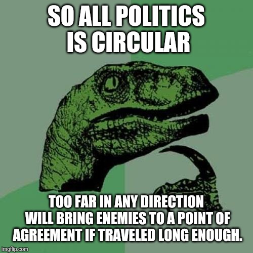 Philosoraptor Meme | SO ALL POLITICS IS CIRCULAR TOO FAR IN ANY DIRECTION WILL BRING ENEMIES TO A POINT OF AGREEMENT IF TRAVELED LONG ENOUGH. | image tagged in memes,philosoraptor | made w/ Imgflip meme maker