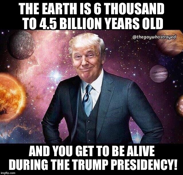 Today is the greatest time to be alive! | THE EARTH IS 6 THOUSAND TO 4.5 BILLION YEARS OLD; AND YOU GET TO BE ALIVE DURING THE TRUMP PRESIDENCY! | image tagged in maga | made w/ Imgflip meme maker