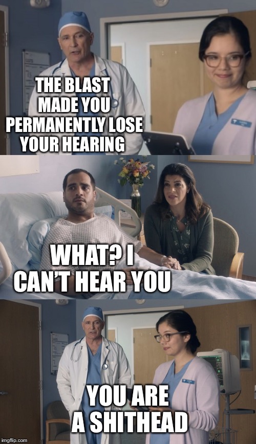 Just OK Surgeon commercial | THE BLAST MADE YOU PERMANENTLY LOSE YOUR HEARING; WHAT? I CAN’T HEAR YOU; YOU ARE A SHITHEAD | image tagged in just ok surgeon commercial | made w/ Imgflip meme maker