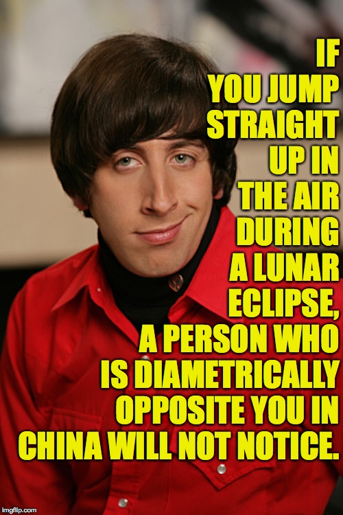 Try it!  ( : | IF YOU JUMP STRAIGHT UP IN THE AIR DURING A LUNAR ECLIPSE, A PERSON WHO IS DIAMETRICALLY OPPOSITE YOU IN CHINA WILL NOT NOTICE. | image tagged in howard,memes,experiments you can do anywhere,mysterious relationships | made w/ Imgflip meme maker