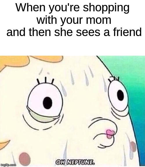 This all happened to us when we were kids | When you're shopping with your mom and then she sees a friend | image tagged in oh neptune,relatable | made w/ Imgflip meme maker