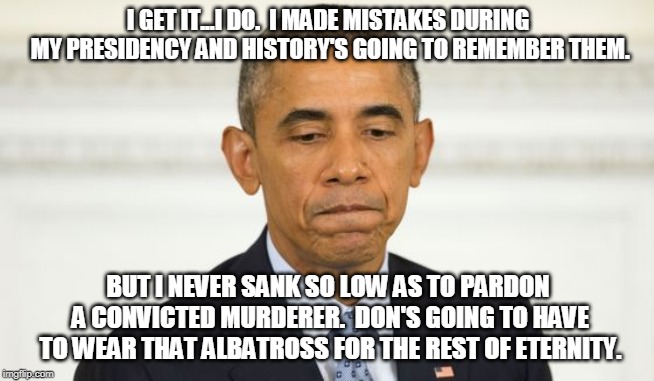 Frowning Obama | I GET IT...I DO.  I MADE MISTAKES DURING MY PRESIDENCY AND HISTORY'S GOING TO REMEMBER THEM. BUT I NEVER SANK SO LOW AS TO PARDON A CONVICTED MURDERER.  DON'S GOING TO HAVE TO WEAR THAT ALBATROSS FOR THE REST OF ETERNITY. | image tagged in frowning obama | made w/ Imgflip meme maker