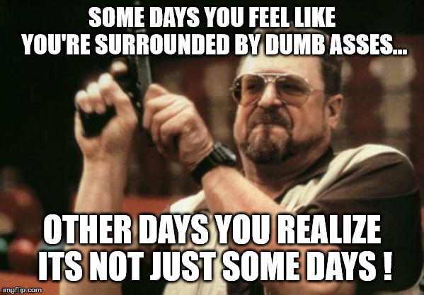 Am I The Only One Around Here Meme | SOME DAYS YOU FEEL LIKE YOU'RE SURROUNDED BY DUMB ASSES... OTHER DAYS YOU REALIZE ITS NOT JUST SOME DAYS ! | image tagged in memes,am i the only one around here | made w/ Imgflip meme maker