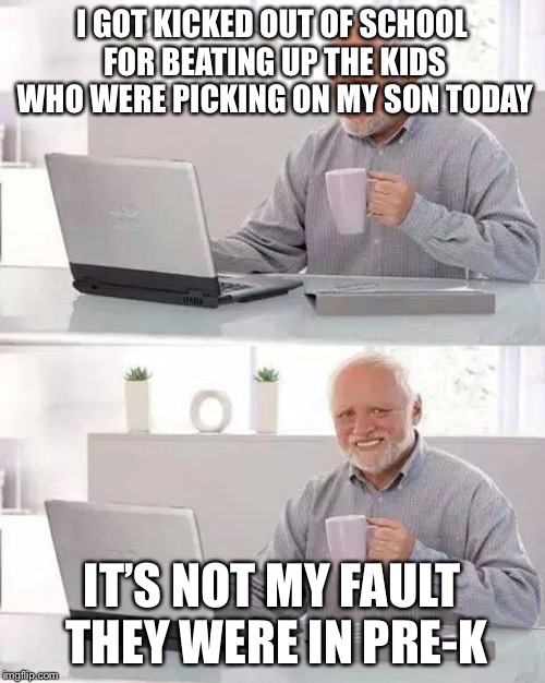 Hide the Pain Harold | I GOT KICKED OUT OF SCHOOL FOR BEATING UP THE KIDS WHO WERE PICKING ON MY SON TODAY; IT’S NOT MY FAULT THEY WERE IN PRE-K | image tagged in memes,hide the pain harold | made w/ Imgflip meme maker