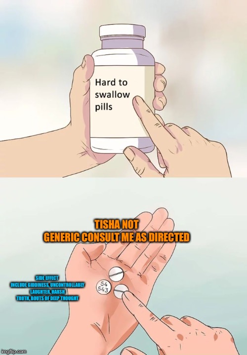 Hard To Swallow Pills Meme | TISHA
NOT GENERIC
CONSULT ME AS DIRECTED; SIDE EFFECT INCLUDE
GIDDINESS, UNCONTROLLABLY LAUGHTER, HARSH TRUTH, BOUTS OF DEEP THOUGHT | image tagged in memes,hard to swallow pills | made w/ Imgflip meme maker