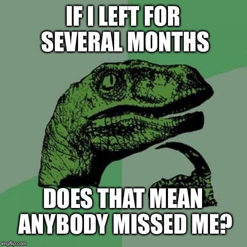 Philosoraptor | IF I LEFT FOR SEVERAL MONTHS; DOES THAT MEAN ANYBODY MISSED ME? | image tagged in memes,philosoraptor | made w/ Imgflip meme maker