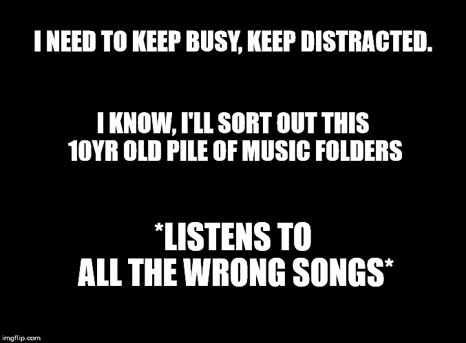 Woops | I NEED TO KEEP BUSY, KEEP DISTRACTED. I KNOW, I'LL SORT OUT THIS 10YR OLD PILE OF MUSIC FOLDERS; *LISTENS TO ALL THE WRONG SONGS* | image tagged in blank black,music,miserable,emo,lovesick | made w/ Imgflip meme maker