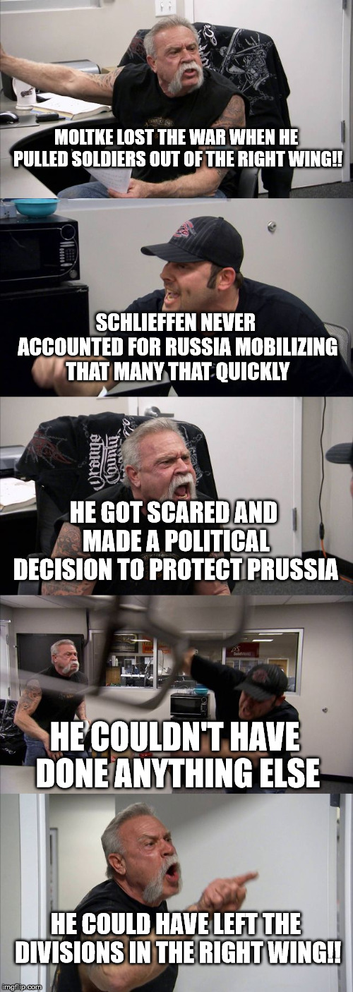 American Chopper Argument | MOLTKE LOST THE WAR WHEN HE PULLED SOLDIERS OUT OF THE RIGHT WING!! SCHLIEFFEN NEVER ACCOUNTED FOR RUSSIA MOBILIZING THAT MANY THAT QUICKLY; HE GOT SCARED AND MADE A POLITICAL DECISION TO PROTECT PRUSSIA; HE COULDN'T HAVE DONE ANYTHING ELSE; HE COULD HAVE LEFT THE DIVISIONS IN THE RIGHT WING!! | image tagged in memes,american chopper argument | made w/ Imgflip meme maker