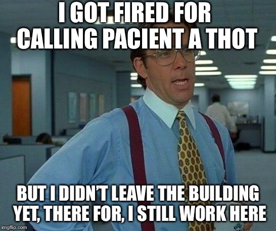 That Would Be Great | I GOT FIRED FOR CALLING PACIENT A THOT; BUT I DIDN’T LEAVE THE BUILDING YET, THERE FOR, I STILL WORK HERE | image tagged in memes,that would be great | made w/ Imgflip meme maker