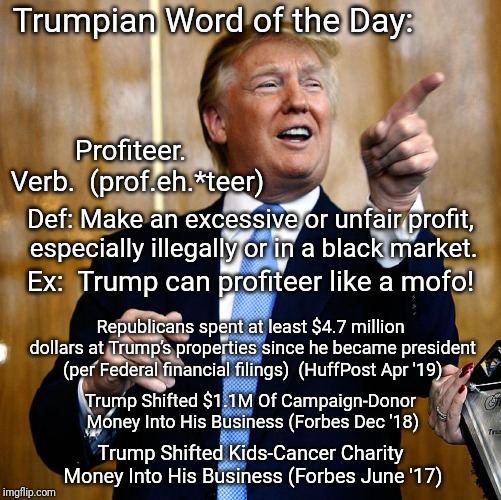 Trump pointing and laughing | Trumpian Word of the Day:; Profiteer.  Verb.  (prof.eh.*teer); Def: Make an excessive or unfair profit, especially illegally or in a black market. Ex:  Trump can profiteer like a mofo! Republicans spent at least $4.7 million dollars at Trump’s properties since he became president (per Federal financial filings)  (HuffPost Apr '19); Trump Shifted $1.1M Of Campaign-Donor Money Into His Business (Forbes Dec '18); Trump Shifted Kids-Cancer Charity Money Into His Business (Forbes June '17) | image tagged in trump pointing and laughing | made w/ Imgflip meme maker