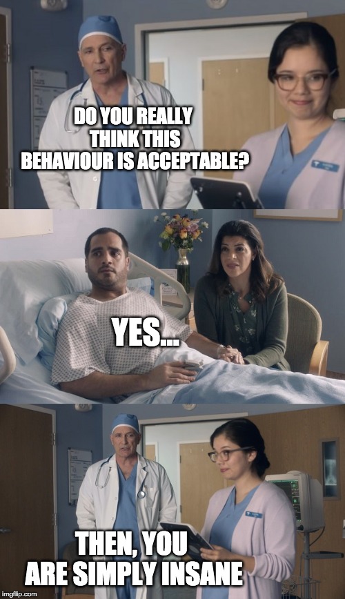 Do you really think this behaviour is acceptable? | DO YOU REALLY THINK THIS BEHAVIOUR IS ACCEPTABLE? YES... THEN, YOU ARE SIMPLY INSANE | image tagged in just ok surgeon commercial | made w/ Imgflip meme maker