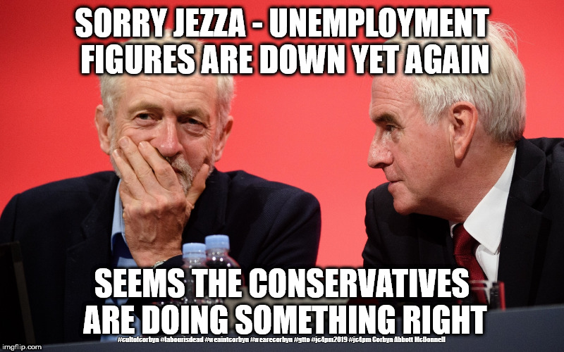 Corbyn/Labour - employment up | SORRY JEZZA - UNEMPLOYMENT FIGURES ARE DOWN YET AGAIN; SEEMS THE CONSERVATIVES ARE DOING SOMETHING RIGHT; #cultofcorbyn #labourisdead #weaintcorbyn #wearecorbyn #gtto #jc4pm2019 #jc4pm Corbyn Abbott McDonnell | image tagged in jeremy corbyn john mcdonnell,cultofcorbyn,labourisdead,communist socialist,gtto jc4pm,funny | made w/ Imgflip meme maker