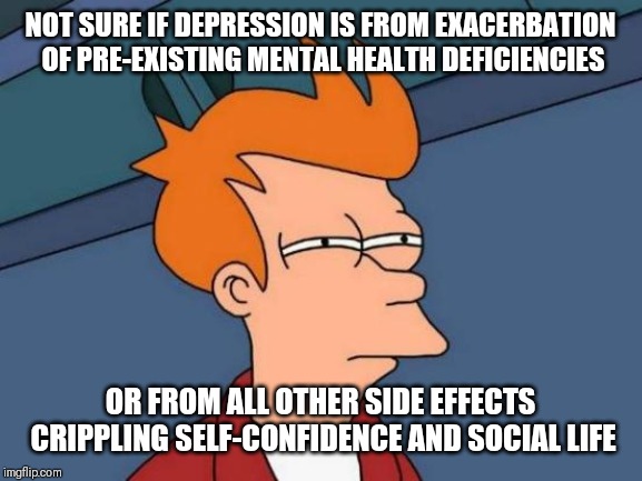 Futurama Fry Meme | NOT SURE IF DEPRESSION IS FROM EXACERBATION OF PRE-EXISTING MENTAL HEALTH DEFICIENCIES; OR FROM ALL OTHER SIDE EFFECTS CRIPPLING SELF-CONFIDENCE AND SOCIAL LIFE | image tagged in memes,futurama fry | made w/ Imgflip meme maker