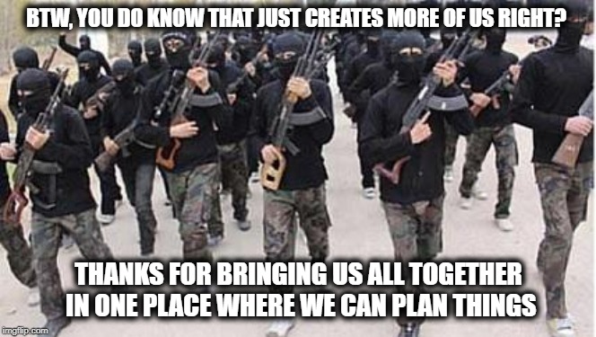 ISIS | BTW, YOU DO KNOW THAT JUST CREATES MORE OF US RIGHT? THANKS FOR BRINGING US ALL TOGETHER IN ONE PLACE WHERE WE CAN PLAN THINGS | image tagged in isis | made w/ Imgflip meme maker