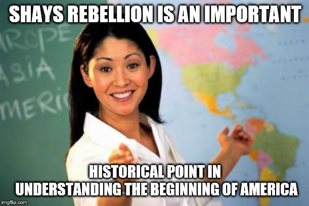 Unhelpful High School Teacher Meme | SHAYS REBELLION IS AN IMPORTANT HISTORICAL POINT IN UNDERSTANDING THE BEGINNING OF AMERICA | image tagged in memes,unhelpful high school teacher | made w/ Imgflip meme maker