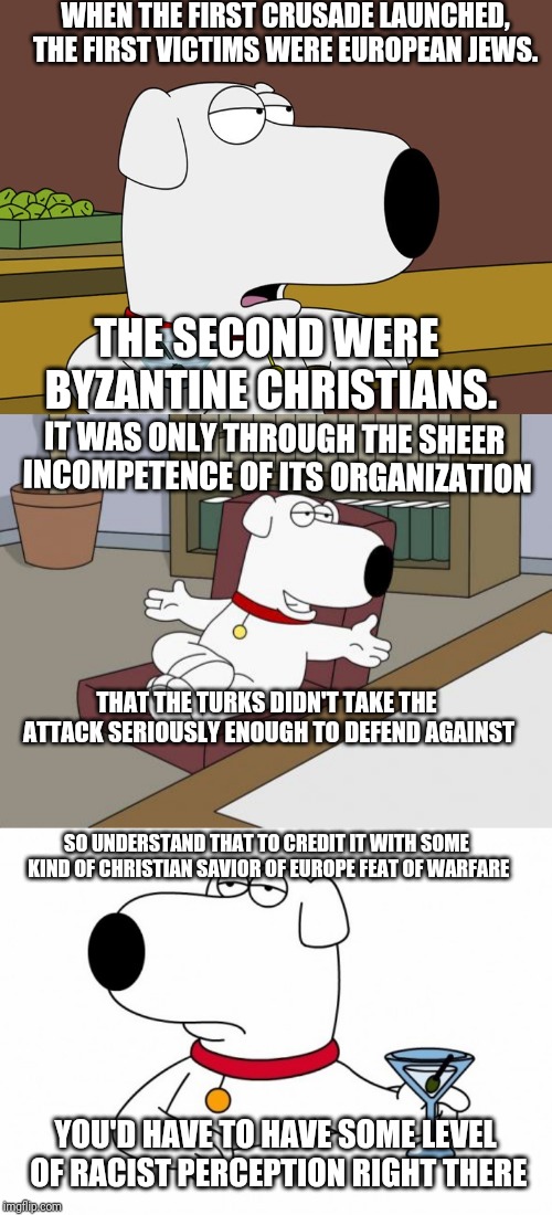 WHEN THE FIRST CRUSADE LAUNCHED, THE FIRST VICTIMS WERE EUROPEAN JEWS. THE SECOND WERE BYZANTINE CHRISTIANS. IT WAS ONLY THROUGH THE SHEER INCOMPETENCE OF ITS ORGANIZATION; THAT THE TURKS DIDN'T TAKE THE ATTACK SERIOUSLY ENOUGH TO DEFEND AGAINST; SO UNDERSTAND THAT TO CREDIT IT WITH SOME KIND OF CHRISTIAN SAVIOR OF EUROPE FEAT OF WARFARE; YOU'D HAVE TO HAVE SOME LEVEL OF RACIST PERCEPTION RIGHT THERE | image tagged in memes,brian griffin | made w/ Imgflip meme maker