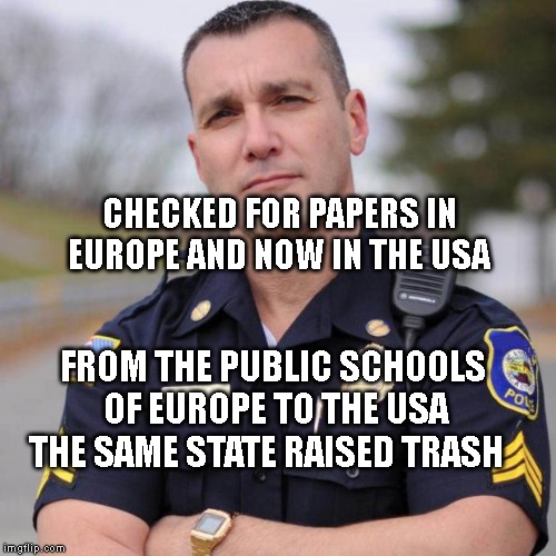 Cop | CHECKED FOR PAPERS IN EUROPE AND NOW IN THE USA; FROM THE PUBLIC SCHOOLS OF EUROPE TO THE USA THE SAME STATE RAISED TRASH | image tagged in cop | made w/ Imgflip meme maker