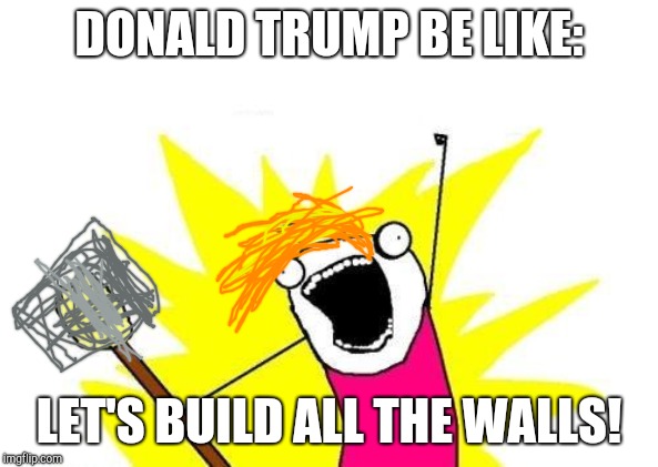 X All The Y Meme | DONALD TRUMP BE LIKE:; LET'S BUILD ALL THE WALLS! | image tagged in memes,x all the y | made w/ Imgflip meme maker
