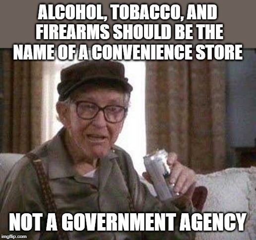 Grumpy old Man | ALCOHOL, TOBACCO, AND FIREARMS SHOULD BE THE NAME OF A CONVENIENCE STORE; NOT A GOVERNMENT AGENCY | image tagged in grumpy old man | made w/ Imgflip meme maker