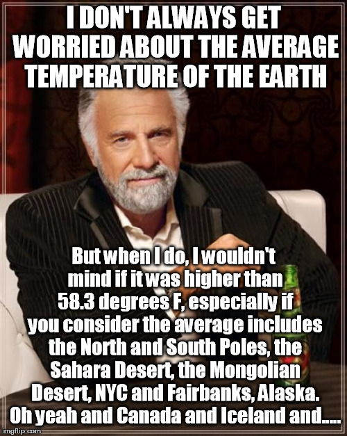 You know mankind forced the temperature up 1 degree from a blistering 57.3 degrees F, in the last 100 years! Only 12 years till | I DON'T ALWAYS GET WORRIED ABOUT THE AVERAGE TEMPERATURE OF THE EARTH; But when I do, I wouldn't mind if it was higher than 58.3 degrees F, especially if you consider the average includes the North and South Poles, the Sahara Desert, the Mongolian Desert, NYC and Fairbanks, Alaska. Oh yeah and Canada and Iceland and..... | image tagged in memes,the most interesting man in the world | made w/ Imgflip meme maker