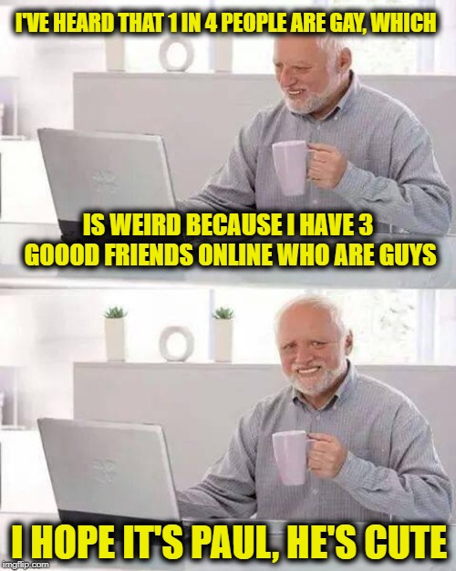 Hide the Pain Harold | I'VE HEARD THAT 1 IN 4 PEOPLE ARE GAY, WHICH; IS WEIRD BECAUSE I HAVE 3 GOOOD FRIENDS ONLINE WHO ARE GUYS; I HOPE IT'S PAUL, HE'S CUTE | image tagged in memes,hide the pain harold | made w/ Imgflip meme maker