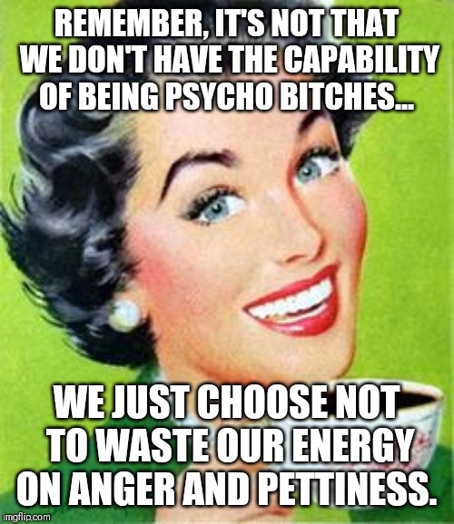 Vintage lady drinking coffee | REMEMBER, IT'S NOT THAT WE DON'T HAVE THE CAPABILITY OF BEING PSYCHO BITCHES... WE JUST CHOOSE NOT TO WASTE OUR ENERGY ON ANGER AND PETTINESS. | image tagged in vintage lady drinking coffee | made w/ Imgflip meme maker