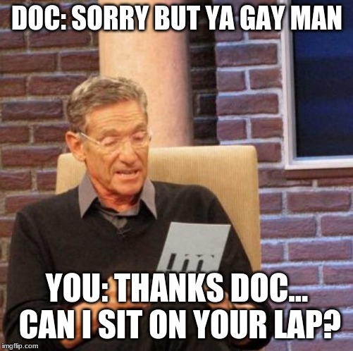 Maury Lie Detector Meme | DOC: SORRY BUT YA GAY MAN; YOU: THANKS DOC... CAN I SIT ON YOUR LAP? | image tagged in memes,maury lie detector | made w/ Imgflip meme maker