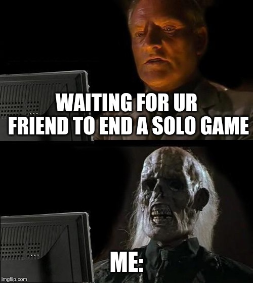 I'll Just Wait Here Meme | WAITING FOR UR FRIEND TO END A SOLO GAME; ME: | image tagged in memes,ill just wait here | made w/ Imgflip meme maker