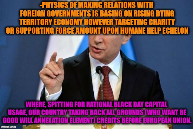-Perfect behavior. | -PHYSICS OF MAKING RELATIONS WITH FOREIGN GOVERNMENTS IS BASING ON RISING DYING TERRITORY ECONOMY HOWEVER TARGETING CHARITY OR SUPPORTING FORCE AMOUNT UPON HUMANE HELP ECHELON; WHERE, SPITTING FOR RATIONAL BLACK DAY CAPITAL USAGE, OUR COUNTRY TAKING BACK ALL GROUNDS (WHO WANT BE GOOD WILL ANNEXATION ELEMENT) CREDITS BEFORE EUROPEAN UNION. | image tagged in vladimir putin,good guy putin,putin cheers,in soviet russia,national debt | made w/ Imgflip meme maker