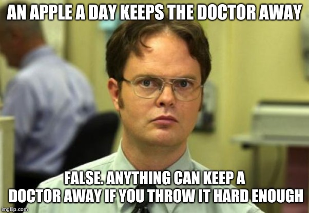 Dwight Schrute Meme | AN APPLE A DAY KEEPS THE DOCTOR AWAY; FALSE. ANYTHING CAN KEEP A DOCTOR AWAY IF YOU THROW IT HARD ENOUGH | image tagged in memes,dwight schrute | made w/ Imgflip meme maker