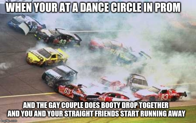 Because Race Car | WHEN YOUR AT A DANCE CIRCLE IN PROM; AND THE GAY COUPLE DOES BOOTY DROP TOGETHER AND YOU AND YOUR STRAIGHT FRIENDS START RUNNING AWAY | image tagged in memes,because race car | made w/ Imgflip meme maker