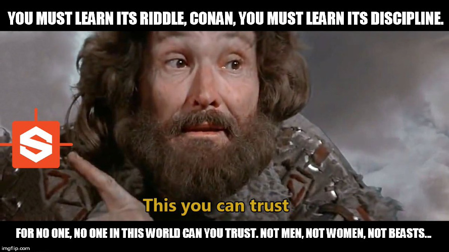 Conan-RiddleOfSteel | YOU MUST LEARN ITS RIDDLE, CONAN, YOU MUST LEARN ITS DISCIPLINE. FOR NO ONE, NO ONE IN THIS WORLD CAN YOU TRUST. NOT MEN, NOT WOMEN, NOT BEASTS... | image tagged in conan the barbarian,trust,steel | made w/ Imgflip meme maker