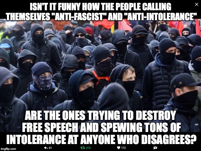 Antifa | ISN'T IT FUNNY HOW THE PEOPLE CALLING THEMSELVES "ANTI-FASCIST" AND "ANTI-INTOLERANCE"; ARE THE ONES TRYING TO DESTROY FREE SPEECH AND SPEWING TONS OF INTOLERANCE AT ANYONE WHO DISAGREES? | image tagged in antifa,memes,politics,hypocrisy,free speech,fascism | made w/ Imgflip meme maker