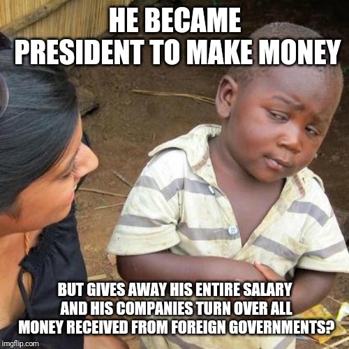 Third World Skeptical Kid Meme | HE BECAME PRESIDENT TO MAKE MONEY BUT GIVES AWAY HIS ENTIRE SALARY AND HIS COMPANIES TURN OVER ALL MONEY RECEIVED FROM FOREIGN GOVERNMENTS? | image tagged in memes,third world skeptical kid | made w/ Imgflip meme maker