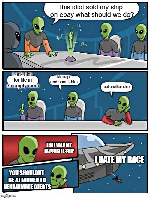 Alien Meeting Suggestion | this idiot sold my ship on ebay what should we do? Lock him for life in an empty room; kidnap and shank him; get another ship; THAT WAS MY FAVOURITE SHIP; I HATE MY RACE; YOU SHOULDNT BE ATTACHED TO NENANIMATE OJECTS | image tagged in memes,alien meeting suggestion | made w/ Imgflip meme maker