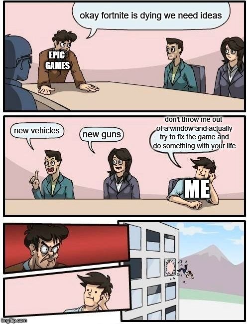 Boardroom Meeting Suggestion Meme | okay fortnite is dying we need ideas; EPIC GAMES; don't throw me out of a window and actually try to fix the game and do something with your life; new vehicles; new guns; ME | image tagged in memes,boardroom meeting suggestion | made w/ Imgflip meme maker