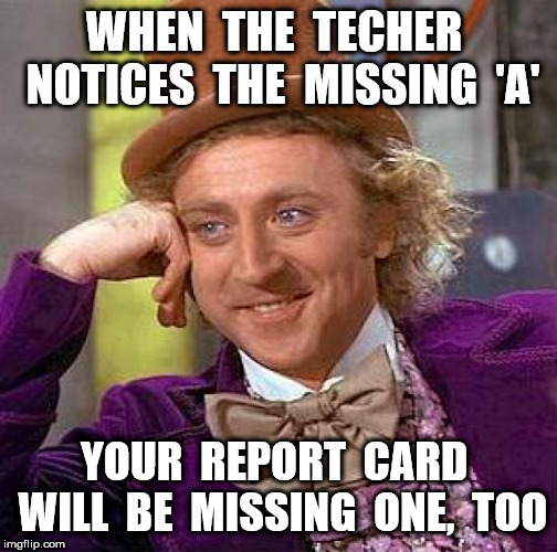 Creepy Condescending Wonka Meme | WHEN  THE  TECHER  NOTICES  THE  MISSING  'A' YOUR  REPORT  CARD  WILL  BE  MISSING  ONE,  TOO | image tagged in memes,creepy condescending wonka | made w/ Imgflip meme maker