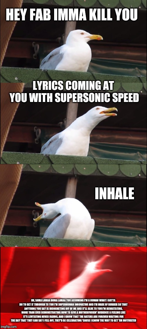 Inhaling Seagull Meme | HEY FAB IMMA KILL YOU; LYRICS COMING AT YOU WITH SUPERSONIC SPEED; INHALE; UH, SAMA LAMAA DUMA LAMAA YOU ASSUMING I'M A HUMAN
WHAT I GOTTA DO TO GET IT THROUGH TO YOU I'M SUPERHUMAN
INNOVATIVE AND I'M MADE OF RUBBER
SO THAT ANYTHING YOU SAY IS RICOCHETING OFF OF ME AND IT'LL GLUE TO YOU
I'M DEVASTATING, MORE THAN EVER DEMONSTRATING
HOW TO GIVE A MOTHERFUCKIN' AUDIENCE A FEELING LIKE IT'S LEVITATING
NEVER FADING, AND I KNOW THAT THE HATERS ARE FOREVER WAITING
FOR THE DAY THAT THEY CAN SAY I FELL OFF, THEY'D BE CELEBRATING
'CAUSE I KNOW THE WAY TO GET 'EM MOTIVATED | image tagged in memes,inhaling seagull | made w/ Imgflip meme maker