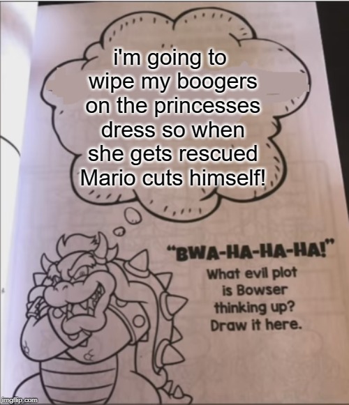 bowser evil plot | i'm going to wipe my boogers on the princesses dress so when she gets rescued Mario cuts himself! | image tagged in bowser evil plot | made w/ Imgflip meme maker
