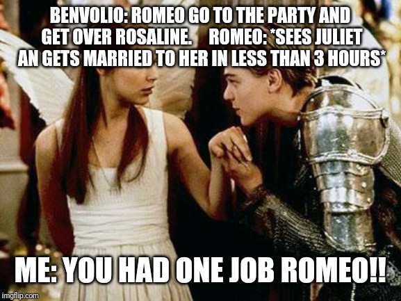 romeo and juliet | BENVOLIO: ROMEO GO TO THE PARTY AND GET OVER ROSALINE.




ROMEO: *SEES JULIET AN GETS MARRIED TO HER IN LESS THAN 3 HOURS*; ME: YOU HAD ONE JOB ROMEO!! | image tagged in romeo and juliet | made w/ Imgflip meme maker