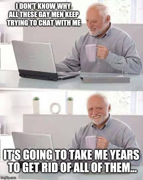 Hide the Pain Harold Meme | I DON'T KNOW WHY ALL THESE GAY MEN KEEP TRYING TO CHAT WITH ME; IT'S GOING TO TAKE ME YEARS TO GET RID OF ALL OF THEM... | image tagged in memes,hide the pain harold | made w/ Imgflip meme maker