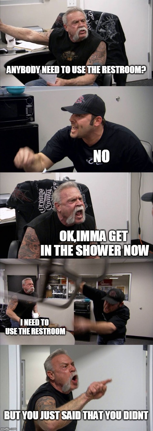 American Chopper Argument | ANYBODY NEED TO USE THE RESTROOM? NO; OK,IMMA GET IN THE SHOWER NOW; I NEED TO USE THE RESTROOM; BUT YOU JUST SAID THAT YOU DIDNT | image tagged in memes,american chopper argument | made w/ Imgflip meme maker