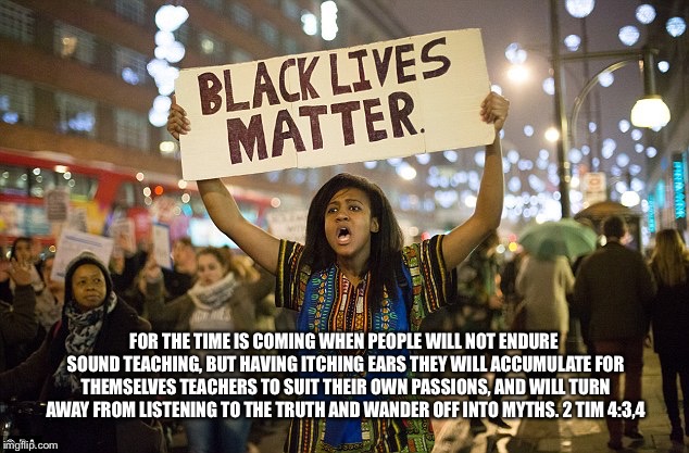 Black lies matter | FOR THE TIME IS COMING WHEN PEOPLE WILL NOT ENDURE SOUND TEACHING, BUT HAVING ITCHING EARS THEY WILL ACCUMULATE FOR THEMSELVES TEACHERS TO SUIT THEIR OWN PASSIONS, AND WILL TURN AWAY FROM LISTENING TO THE TRUTH AND WANDER OFF INTO MYTHS. 2 TIM 4:3,4 | image tagged in black lies matter | made w/ Imgflip meme maker