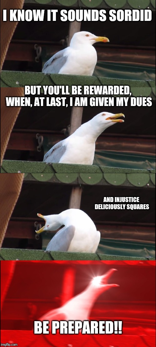Inhaling Seagull | I KNOW IT SOUNDS SORDID; BUT YOU'LL BE REWARDED, WHEN, AT LAST, I AM GIVEN MY DUES; AND INJUSTICE DELICIOUSLY SQUARES; BE PREPARED!! | image tagged in memes,inhaling seagull | made w/ Imgflip meme maker